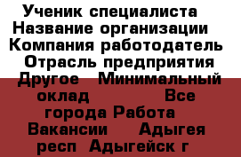 Ученик специалиста › Название организации ­ Компания-работодатель › Отрасль предприятия ­ Другое › Минимальный оклад ­ 50 000 - Все города Работа » Вакансии   . Адыгея респ.,Адыгейск г.